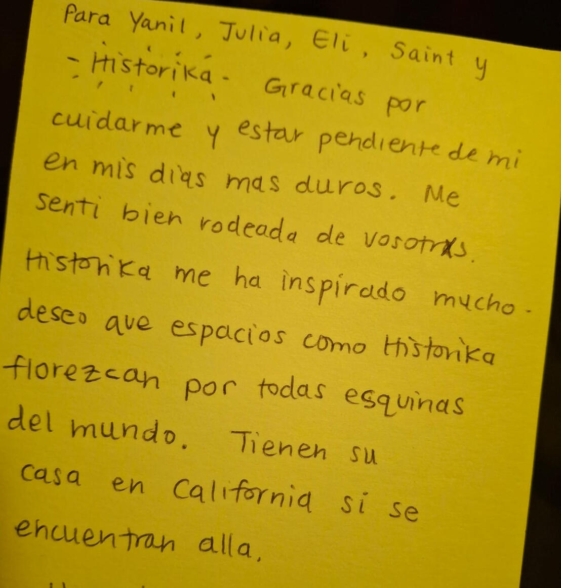 “...Gracias por cuidarme y estar pendiente de mi en mis días más duros. Me sentí bien rodeade de ustedes. Historika me ha inspirado mucho, deseo que espacios como historika florezcan por todas las esquinas del mundo….” “...Gracias por cuidarme y estar pendiente de mi en mis días más duros. Me sentí bien rodeade de ustedes. Historika me ha inspirado mucho, deseo que espacios como historika florezcan por todas las esquinas del mundo….”